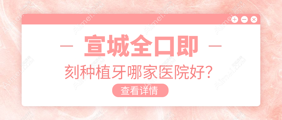 宣城全口即刻种植牙哪家医院好?宣城allon4全口种植牙/allon6全口种植牙选择这些