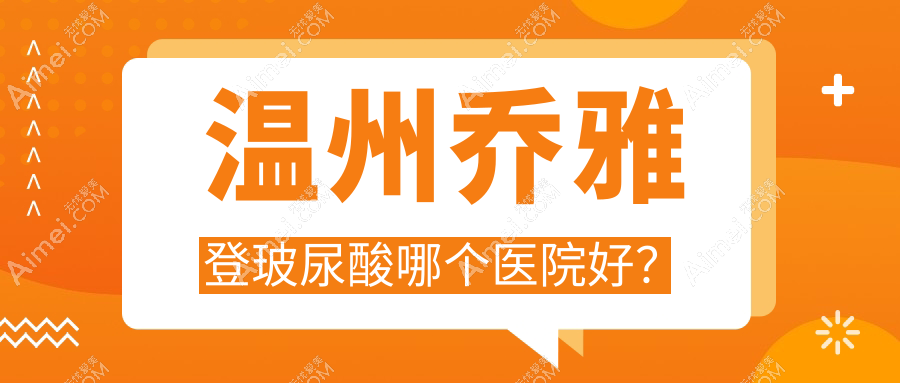 温州乔雅登玻尿酸哪个医院好?丽星/星范/小鹿易美等这10家技术强