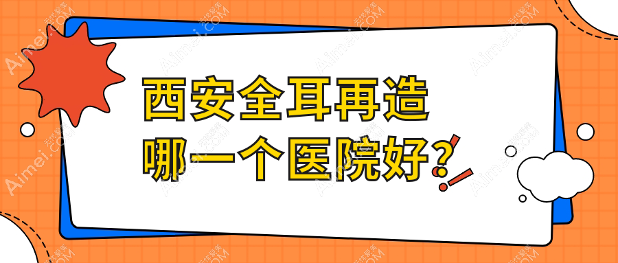 西安全耳再造哪一个医院好?2024排名榜:小艾熊/伊美尔/壹玖瑞娜等入选!附收费表