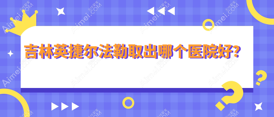 吉林英捷尔法勒取出哪个医院好?市星范/中妍/华怡等这4家技术强