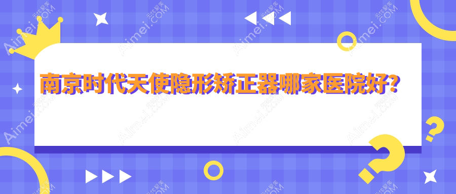 南京时代天使隐形矫正器哪家医院好? 南京时代天使隐形矫正器哪家医院好?