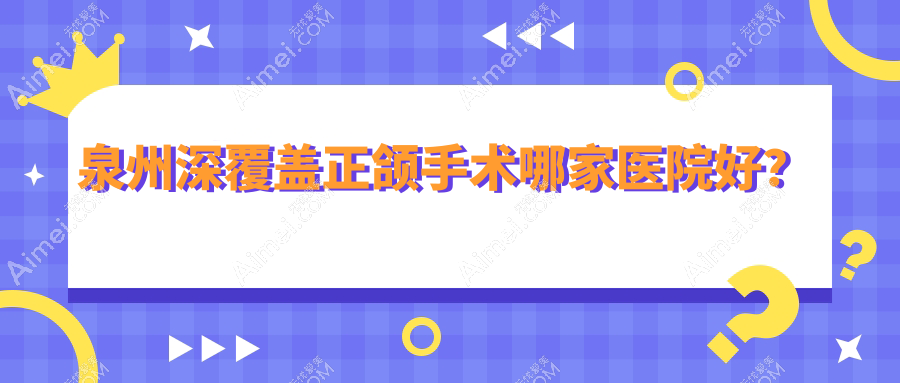泉州深覆盖正颌手术哪家医院好?排名前十医院有惠安牙名仕/丰泽植徳