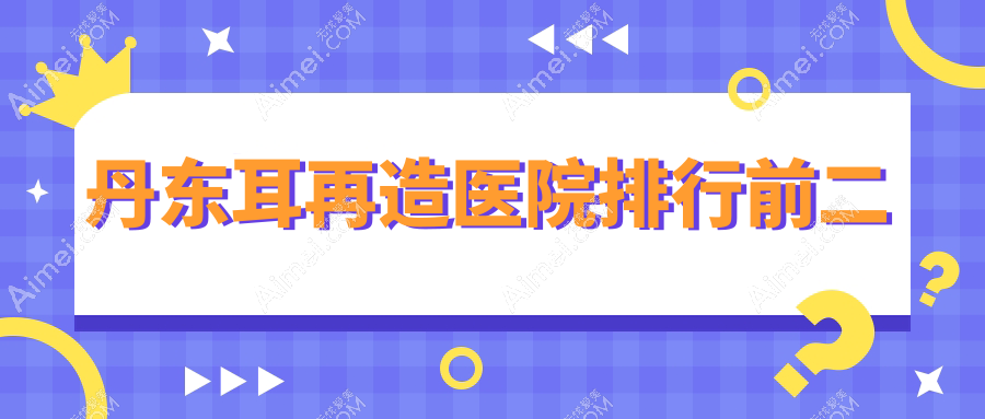 丹东耳再造医院排行前二 丹东耳再造医院排行前二