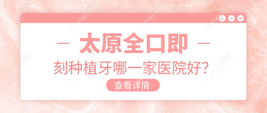 太原全口即刻种植牙哪一家医院好?太原全口即刻种植牙的医院有龙橙万柏林南内环/宏远爱谛中心
