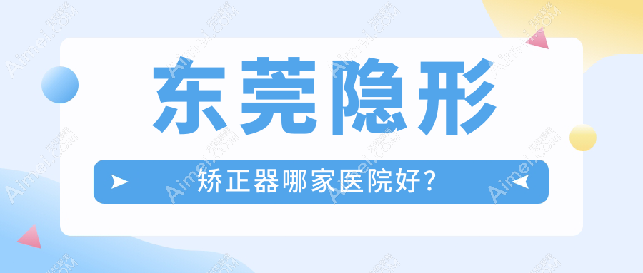 东莞隐形矫正器哪家医院好?排名前十医院有永博/瑞华医院