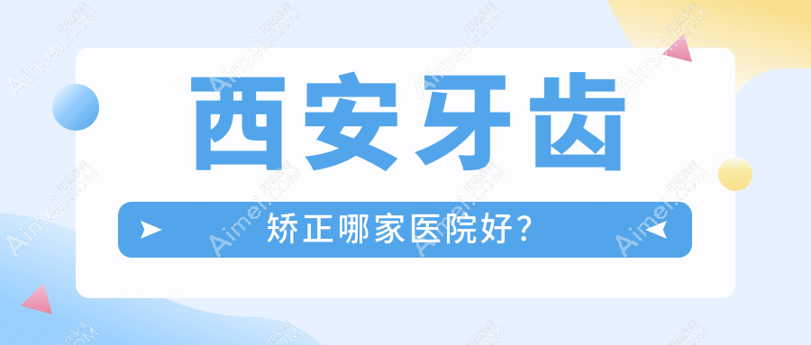 西安牙齿矫正哪家医院好?西安3-12岁牙齿矫正/12-18岁牙齿矫正挑选这几个