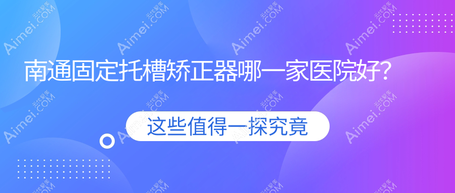南通固定托槽矫正器哪一家医院好?南通舌侧矫正器/隐形矫正器选择这几个