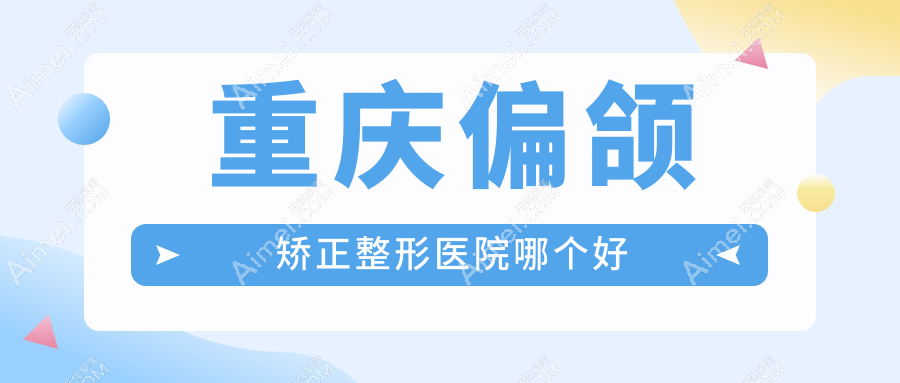 重庆偏颌矫正医院哪个好?真熙美熙、军美,附带价格表