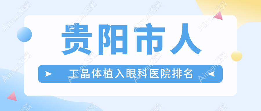 贵阳市人工晶体植入哪家医院较好?人气排行前五,阳明眼科等口碑上榜
