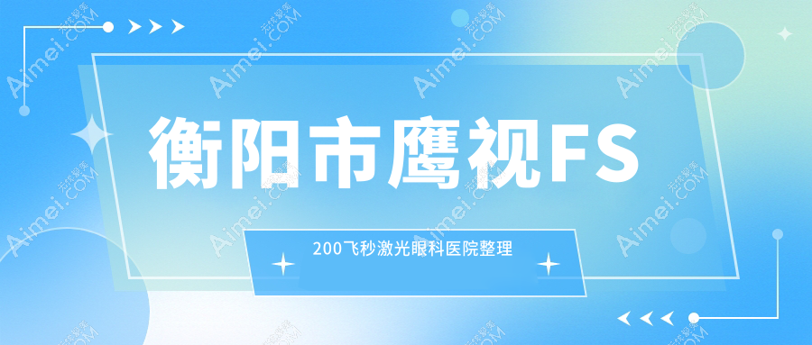 衡阳市鹰视FS200飞秒激光眼科医院整理前一测评,汇总当地这一家被友友认可