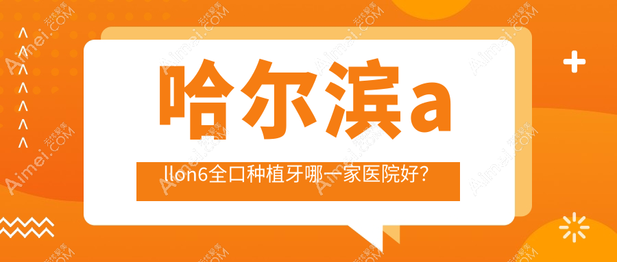 哈尔滨allon6全口种植牙哪一家医院好?哈尔滨全口即刻种植牙/allon4全口种植牙选择这些