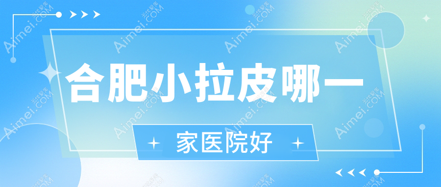 合肥小拉皮哪一家医院好?整形医院、口碑评测价格价格表总览!