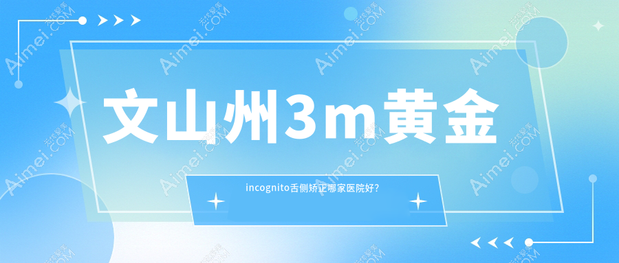 文山州3m黄金incognito舌侧矫正哪家医院好？排名前十医院有文山富宁彭妮敏/文山牙博仕