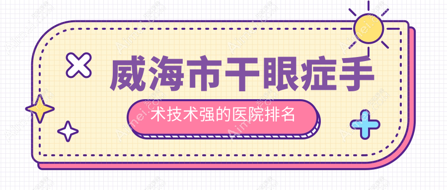 揭秘!威海市干眼症手术技术强的医院排名|前1名介绍,有几家是公办