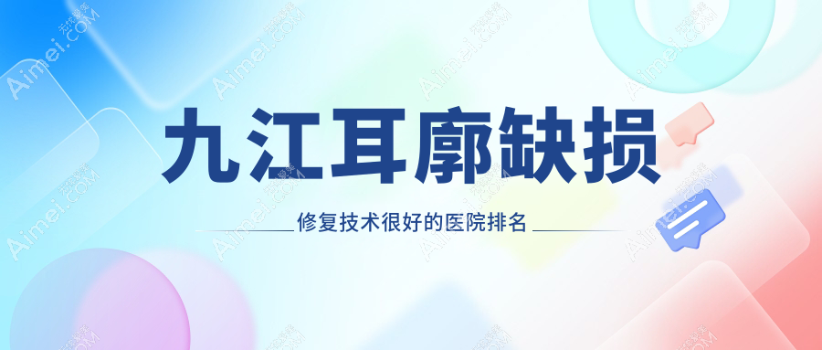 揭晓!九江耳廓缺损修复技术很好的医院排名榜单|前5名全面介绍,有几家是公办