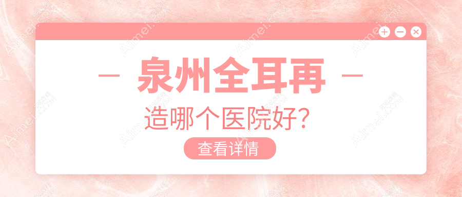 泉州全耳再造哪个医院好？2024排行:东大、亿星、美莱华美等上榜！附价格表