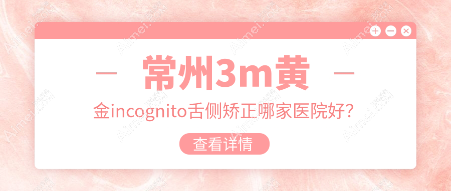常州3m黄金incognito舌侧矫正哪家医院好?排名前十医院有南州/武进皓美