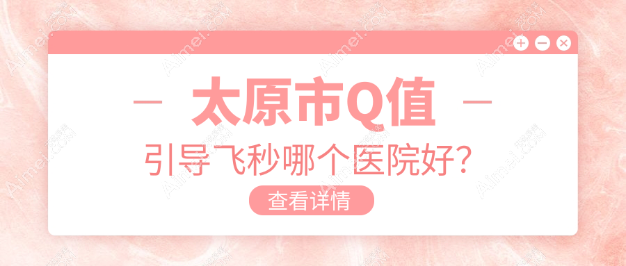 太原市Q值引导飞秒哪个医院好?2024排名榜:环球视光、爱维视眼科、视康等入选!附收费表