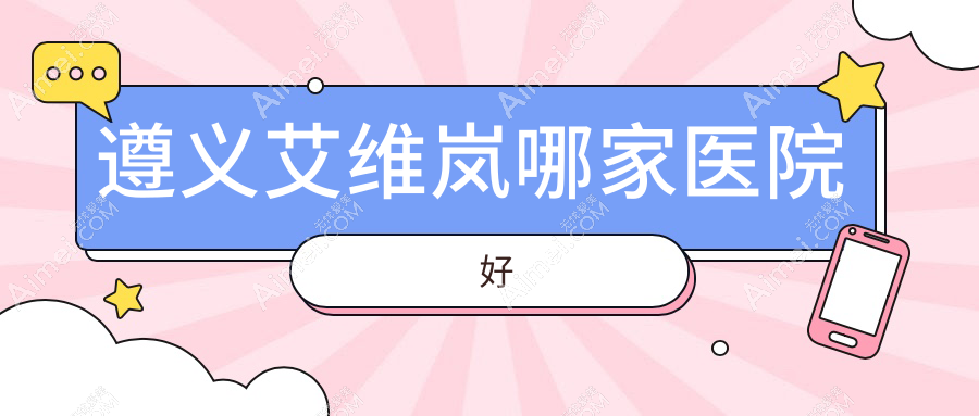 遵义艾维岚哪家医院好?整形医院、口碑评测费用收费表预览!