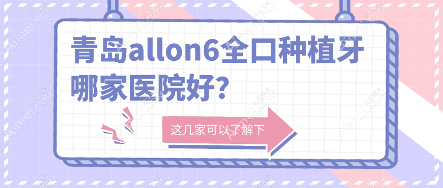 青岛allon6全口种植牙哪家医院好?青岛allon4全口种植牙/全口即刻负重种植牙甄选这几家