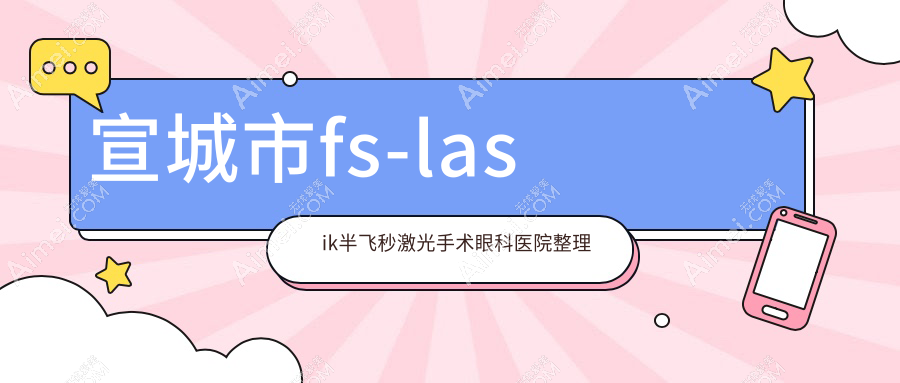 宣城市fs-lasik半飞秒激光手术眼科医院整理前一评测,收集整理本地这一家被大家认可