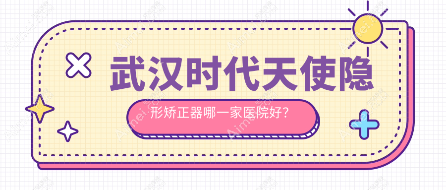 武汉时代天使隐形矫正器哪一家医院好?武汉隐适美隐形矫正器/正雅隐形矫正器可选这些