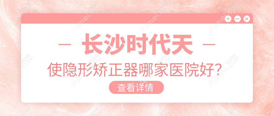 长沙时代天使隐形矫正器哪家医院好?排名前十医院有美奥医院/湘潭赖尔