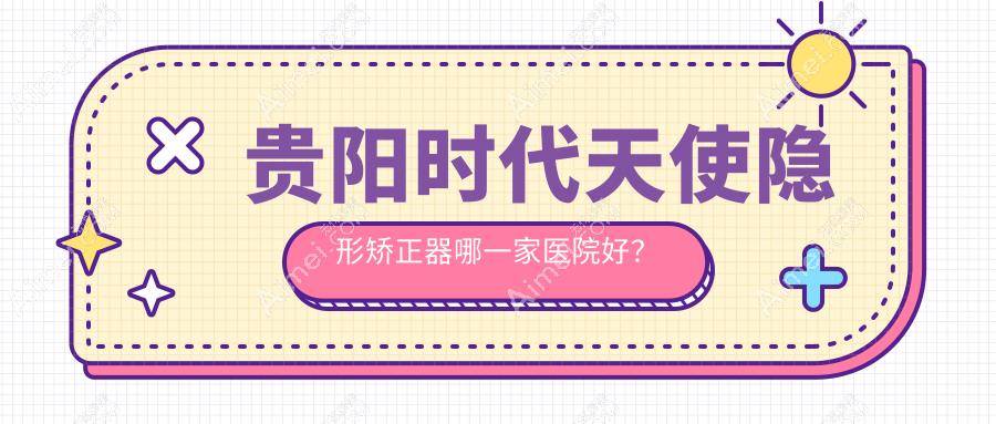 贵阳时代天使隐形矫正器哪一家医院好? 贵阳时代天使隐形矫正器哪一家医院好?