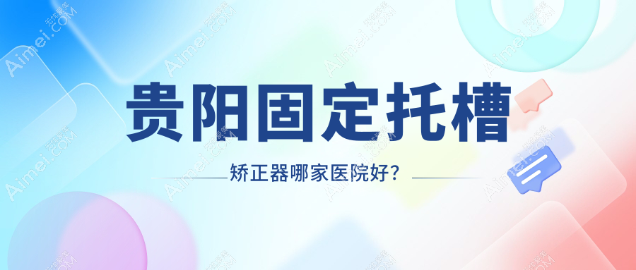贵阳固定托槽矫正器哪家医院好?贵阳固定托槽矫正器的医院有乌当德康仁/云岩好牙时代