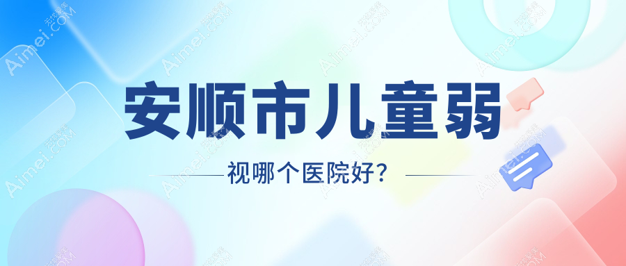 安顺市儿童弱视哪个医院好?2024排行榜:光明||等上榜!附价格表