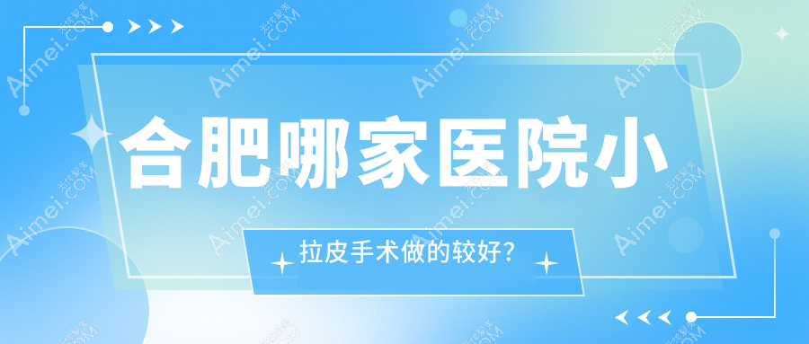 合肥哪家医院小拉皮手术做的较好?全新合肥小拉皮排名榜TOP十医院公开