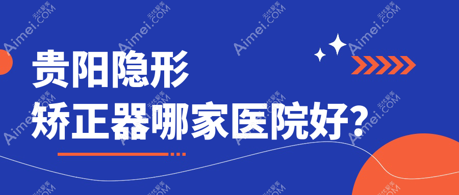 贵阳隐形矫正器哪家医院好?贵阳隐适美隐形矫正器/正雅隐形矫正器可选这几家