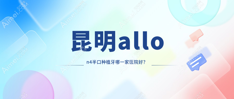 昆明allon4半口种植牙哪一家医院好?昆明allon6半口种植牙/半口种植牙挑选这几家