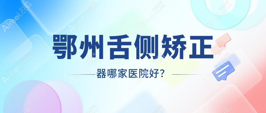 鄂州舌侧矫正器哪家医院好?排名前十医院有中山医院/咿呀雅