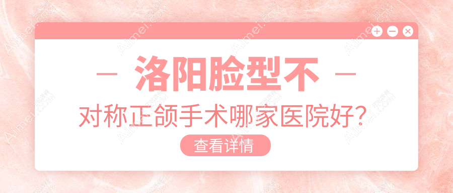 洛阳脸型不对称正颌手术哪家医院好?排名前十医院有维乐/孟津斯麦尔