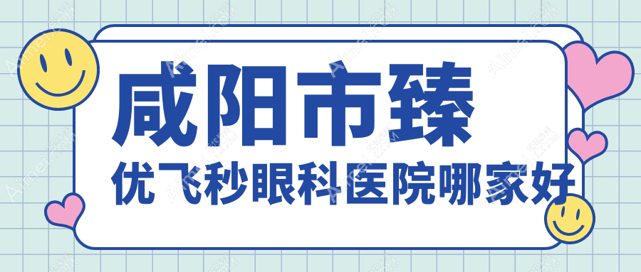 咸阳市臻优飞秒哪家好?咸阳市眼科医院排名光明、、