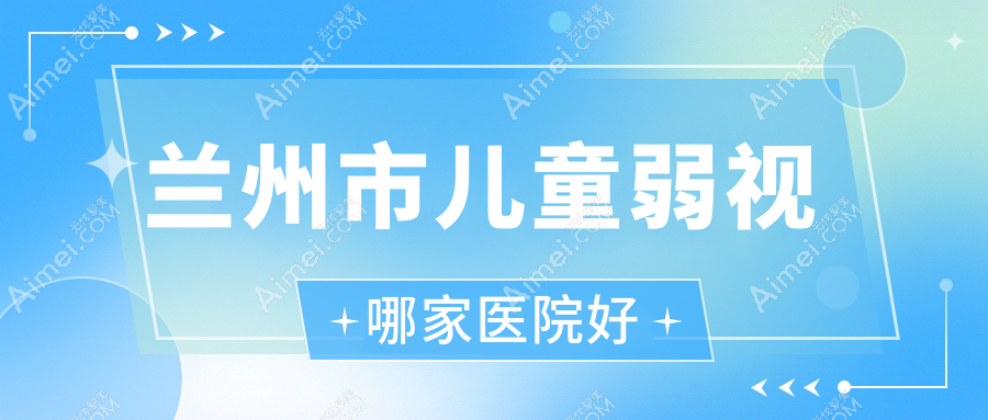 兰州市儿童弱视哪家医院好?眼科医院、人气评测收费价格表一览!