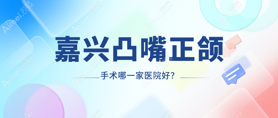 嘉兴凸嘴正颌手术哪一家医院好?嘉兴下巴后缩正颌手术/深覆盖正颌手术可选这些