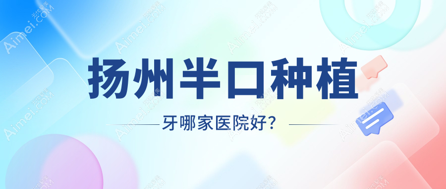 扬州半口种植牙哪家医院好?排名前十医院有李根林昌建/开发海鑫