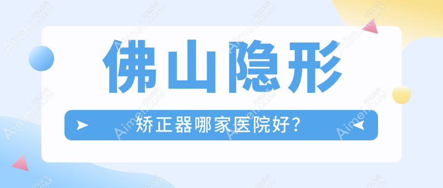 佛山隐形矫正器哪家医院好?排名前十医院有南海木木/凯尔