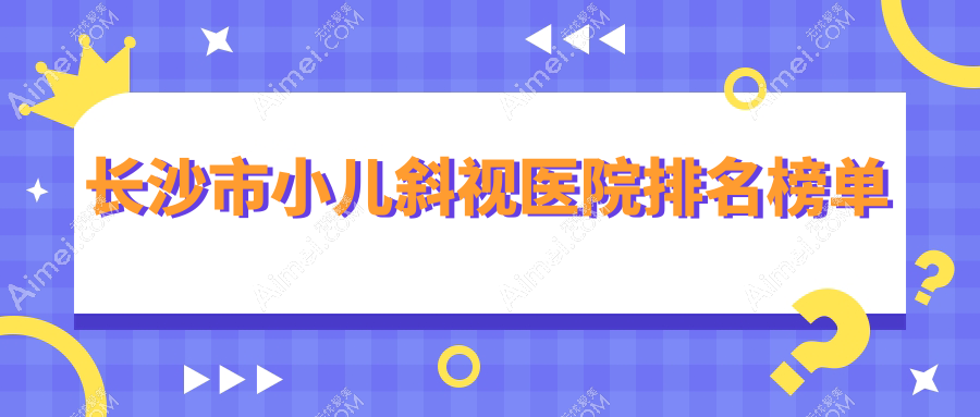 长沙市小儿斜视医院排名榜单 长沙市小儿斜视医院排名榜单