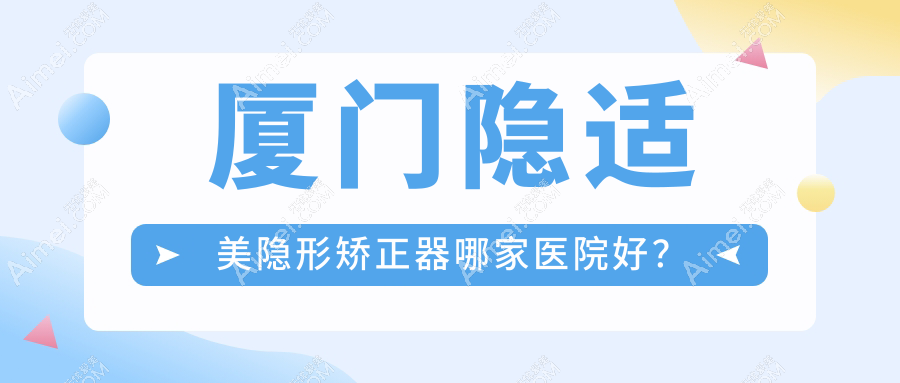 厦门隐适美隐形矫正器哪家医院好?厦门隐适美隐形矫正器的医院有思明美可普天使/思明悦妍