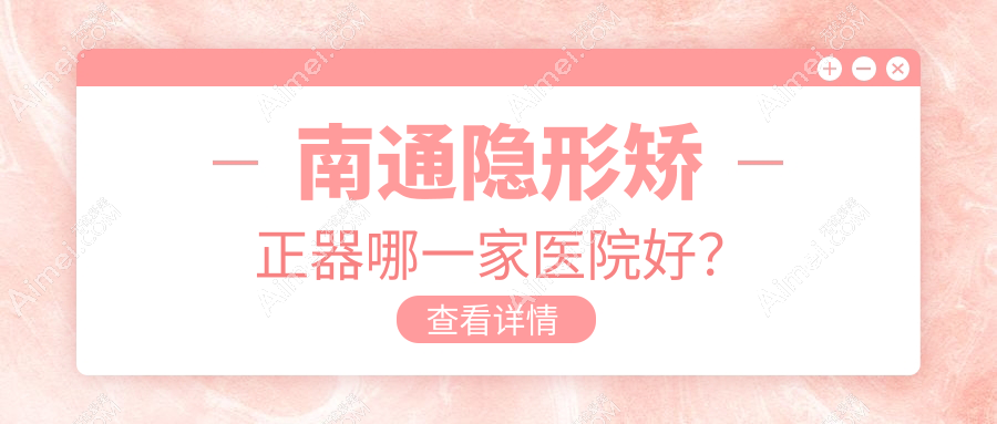 南通隐形矫正器哪一家医院好?排名前十医院有启东植得/江苏牙卫士
