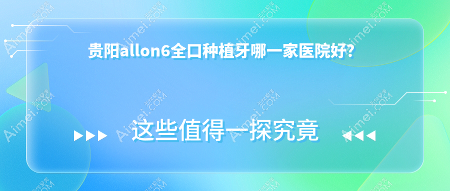 贵阳allon6全口种植牙哪一家医院好?贵阳全口即刻种植牙/全口即刻负重种植牙甄选这几个