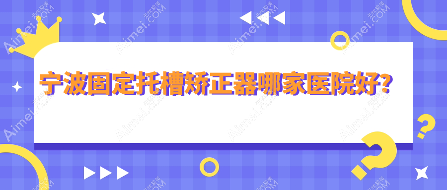 宁波固定托槽矫正器哪家医院好?宁波隐形矫正器/舌侧矫正器甄选这些