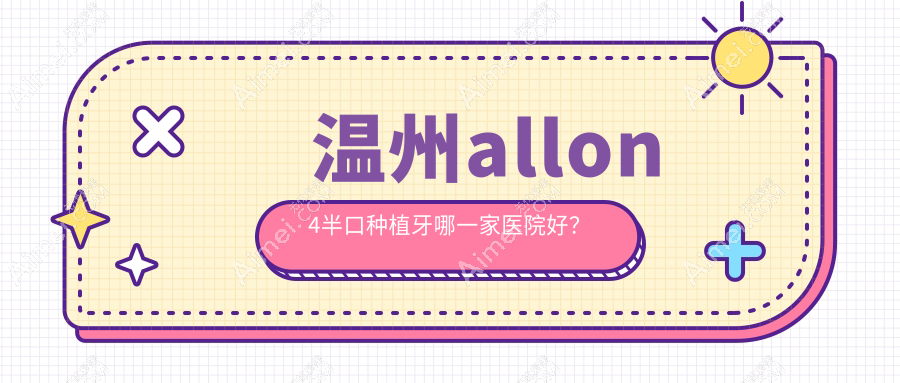 温州allon4半口种植牙哪一家医院好?排名前十医院有鹿城蓝芽/爱牙故事