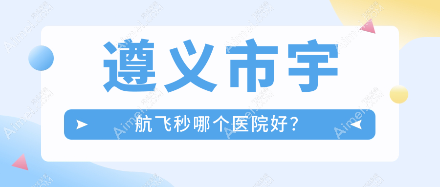遵义市宇航飞秒哪个医院好?特选一家当地技术不低的整形机构