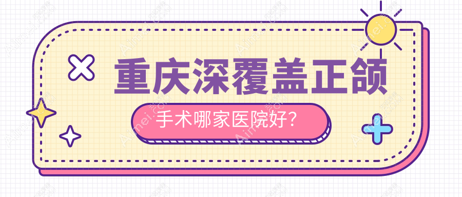 重庆深覆盖正颌手术哪家医院好?重庆地包天正颌手术/下巴后缩正颌手术可选这些