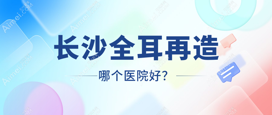 长沙全耳再造哪个医院好?技术声誉相对比:芊亿|梵童|素妍等十家