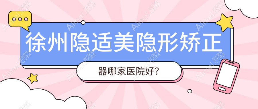 徐州隐适美隐形矫正器哪家医院好?徐州正雅隐形矫正器/时代天使隐形矫正器挑选这几家
